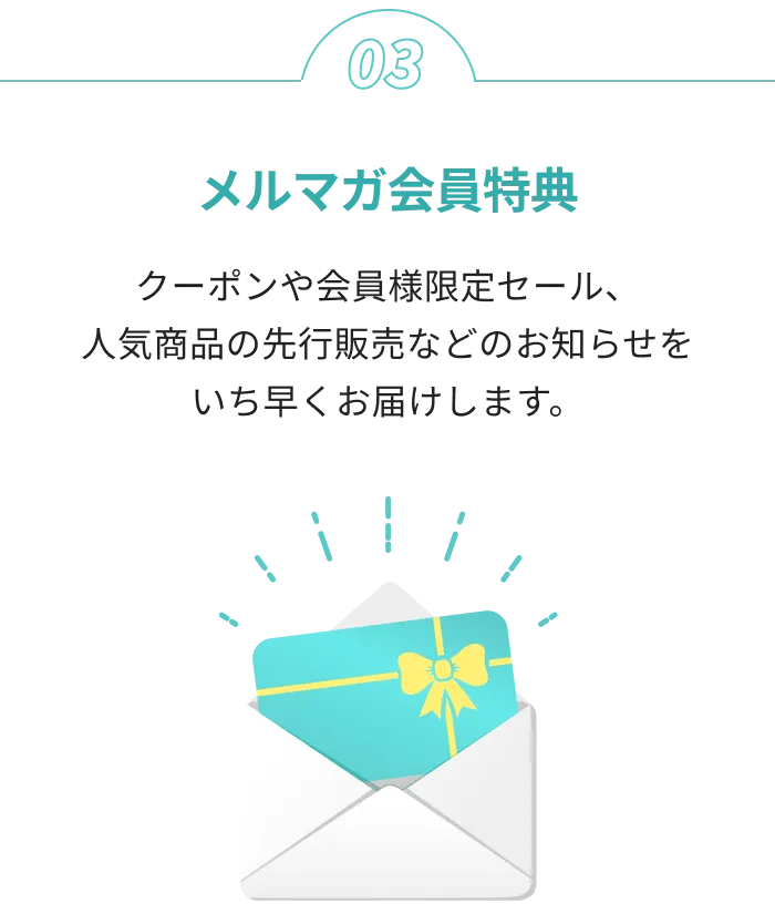 メルマガ会員特典 クーポンや会員様限定セール、人気商品の先行販売などのお知らせをいち早くお届けします。